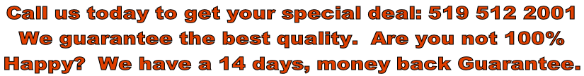 Call us today to get your special deal: 519 512 2001 We guarantee the best quality.  Are you not 100%   Happy?  We have a 14 days, money back Guarantee.